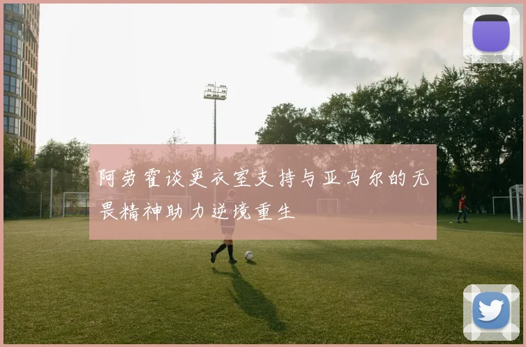 阿劳霍谈更衣室支持与亚马尔的无畏精神助力逆境重生