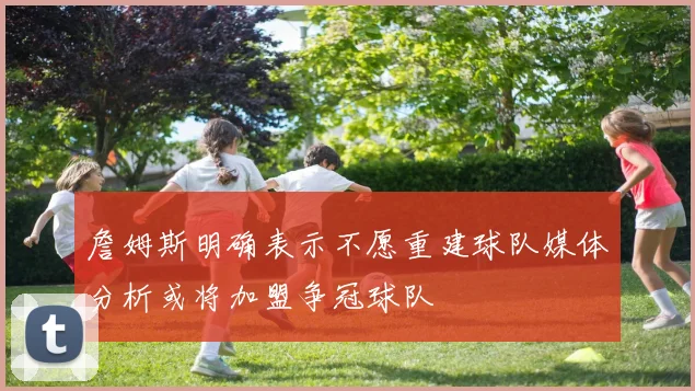 詹姆斯明确表示不愿重建球队媒体分析或将加盟争冠球队