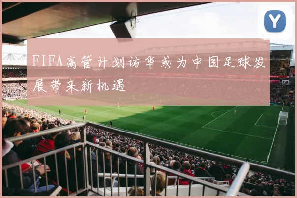 FIFA高管计划访华或为中国足球发展带来新机遇