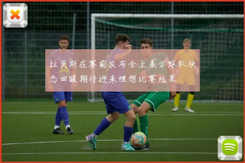 拉莫斯在赛前发布会上表示球队状态回暖期待迎来理想比赛结果